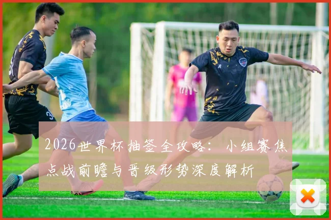 2026世界杯抽签全攻略：小组赛焦点战前瞻与晋级形势深度解析