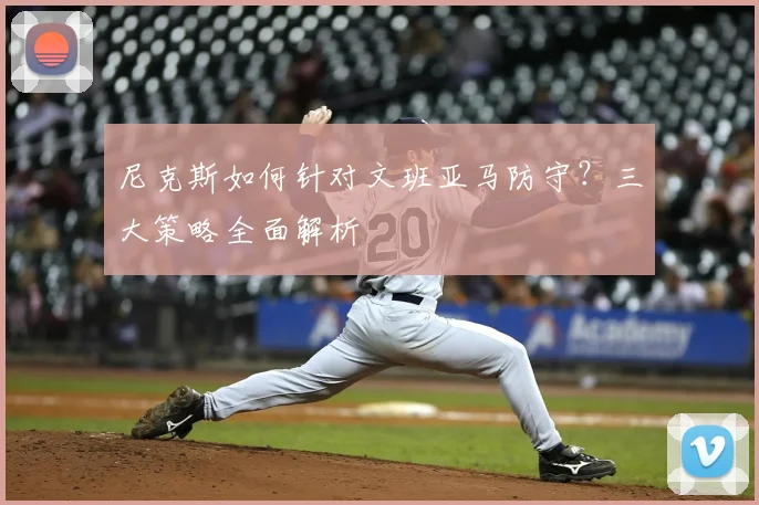 尼克斯如何针对文班亚马防守？三大策略全面解析