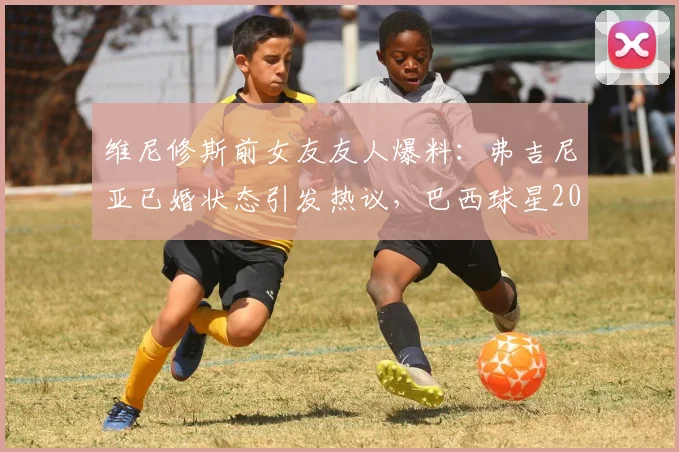 维尼修斯前女友友人爆料：弗吉尼亚已婚状态引发热议，巴西球星2026年感情线梳理