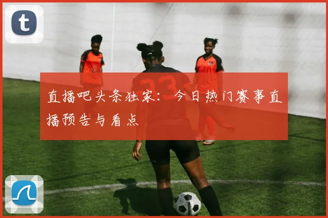 直播吧头条独家：今日热门赛事直播预告与看点
