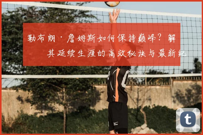 勒布朗·詹姆斯如何保持巅峰？解析其延续生涯的高效秘诀与最新纪录