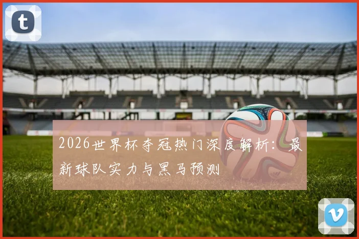 2026世界杯夺冠热门深度解析：最新球队实力与黑马预测