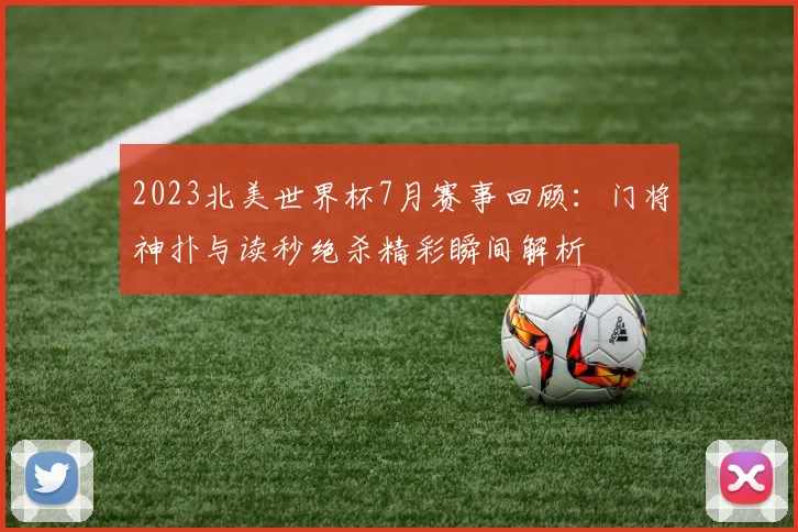 2023北美世界杯7月赛事回顾：门将神扑与读秒绝杀精彩瞬间解析