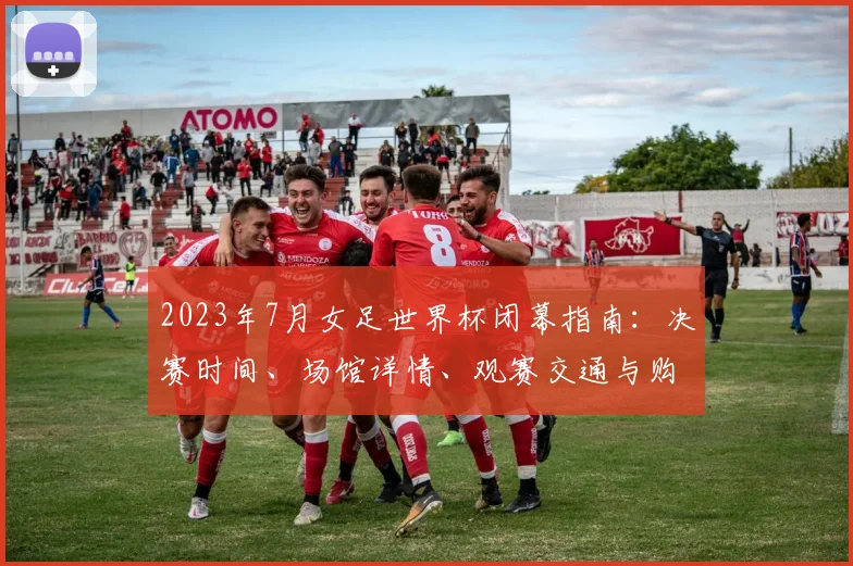 2023年7月女足世界杯闭幕指南:决赛时间、场馆详情、观赛交通与购票渠道