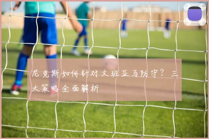 尼克斯如何针对文班亚马防守？三大策略全面解析