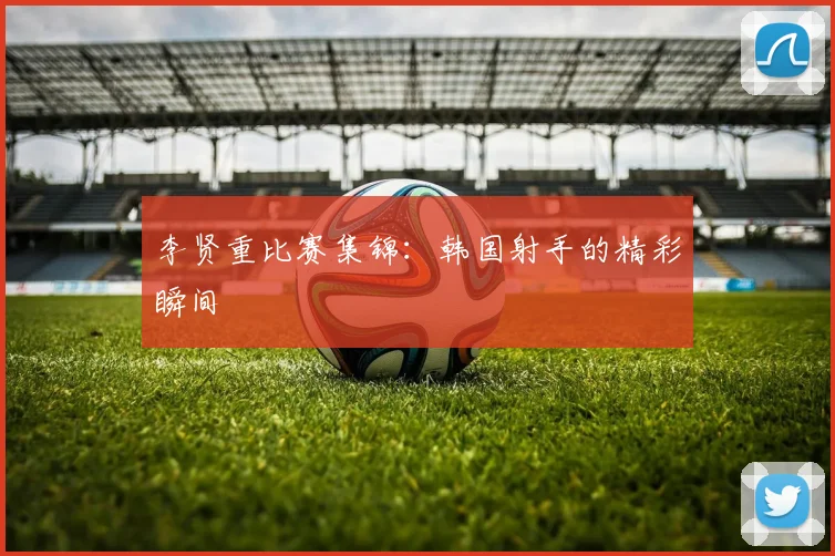 李贤重比赛集锦：韩国射手的精彩瞬间