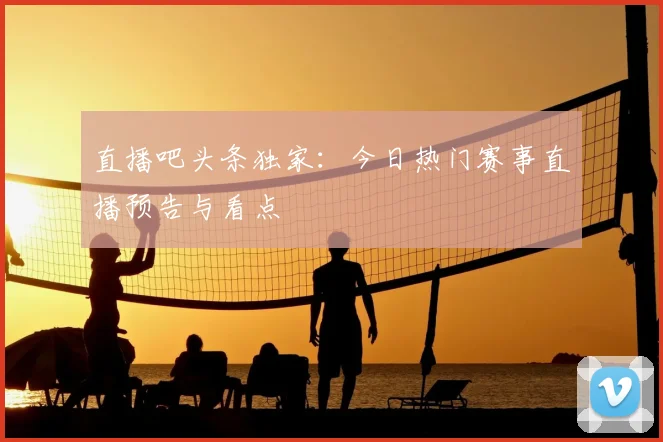 直播吧头条独家:今日热门赛事直播预告与看点