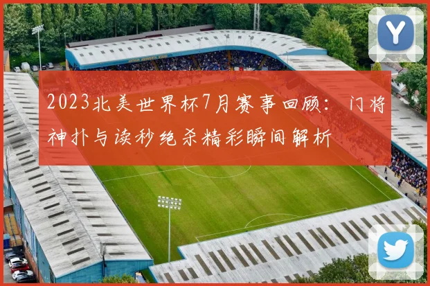 2023北美世界杯7月赛事回顾：门将神扑与读秒绝杀精彩瞬间解析