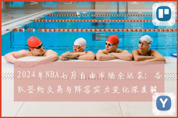 2024年NBA七月自由市场全记录:各队签约交易与阵容实力变化深度解析