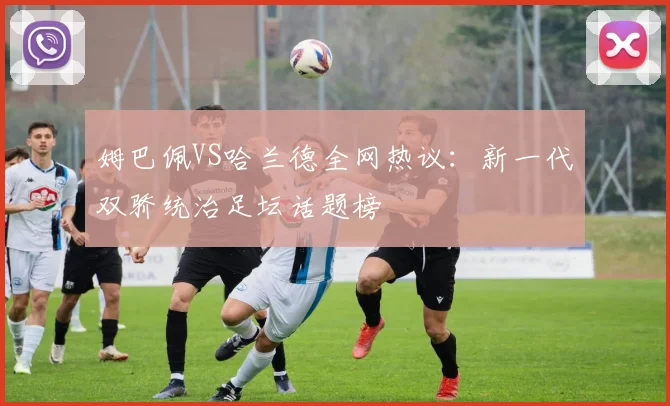 姆巴佩VS哈兰德全网热议：新一代双骄统治足坛话题榜