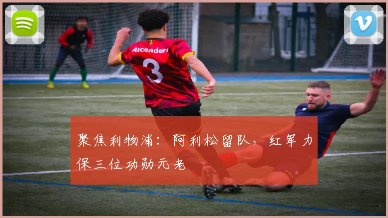 聚焦利物浦：阿利松留队，红军力保三位功勋元老