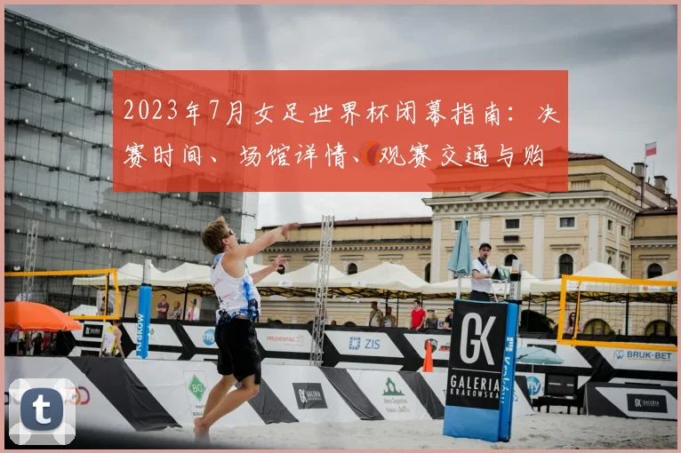 2023年7月女足世界杯闭幕指南：决赛时间、场馆详情、观赛交通与购票渠道