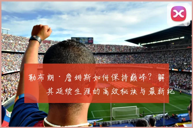 勒布朗·詹姆斯如何保持巅峰？解析其延续生涯的高效秘诀与最新纪录